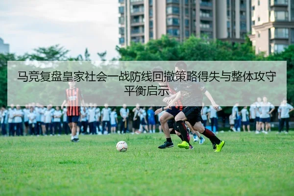 马竞复盘皇家社会一战防线回撤策略得失与整体攻守平衡启示