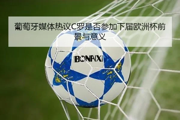 葡萄牙媒体热议C罗是否参加下届欧洲杯前景与意义