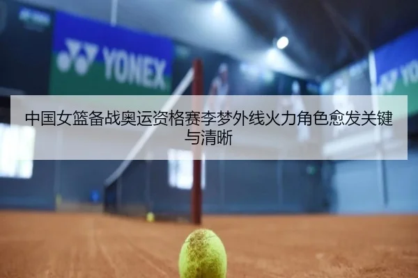 中国女篮备战奥运资格赛李梦外线火力角色愈发关键与清晰