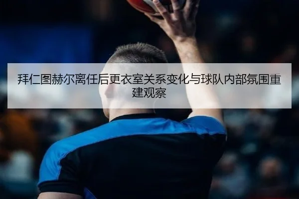 拜仁图赫尔离任后更衣室关系变化与球队内部氛围重建观察