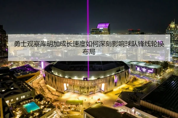 勇士观察库明加成长速度如何深刻影响球队锋线轮换布局