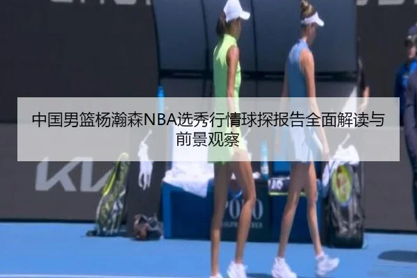中国男篮杨瀚森NBA选秀行情球探报告全面解读与前景观察