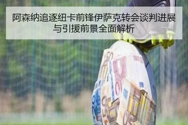 阿森纳追逐纽卡前锋伊萨克转会谈判进展与引援前景全面解析