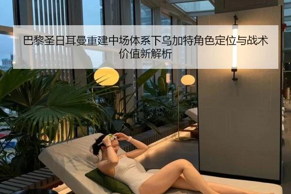 巴黎圣日耳曼重建中场体系下乌加特角色定位与战术价值新解析