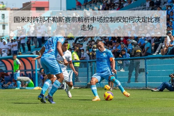 国米对阵那不勒斯赛前解析中场控制权如何决定比赛走势