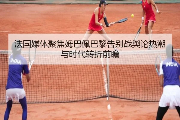 法国媒体聚焦姆巴佩巴黎告别战舆论热潮与时代转折前瞻