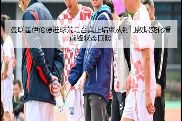 曼联霍伊伦德进球荒是否真正结束从射门数据变化看前锋状态回暖
