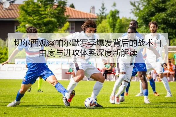 切尔西观察帕尔默赛季爆发背后的战术自由度与进攻体系深度新解读