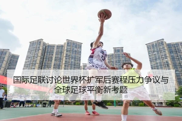 国际足联讨论世界杯扩军后赛程压力争议与全球足球平衡新考题