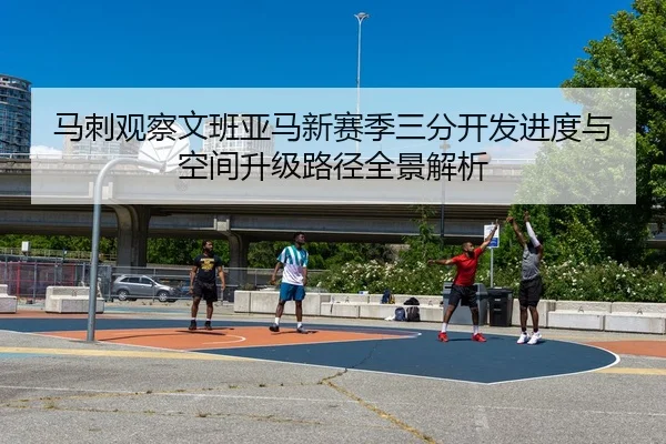 马刺观察文班亚马新赛季三分开发进度与空间升级路径全景解析