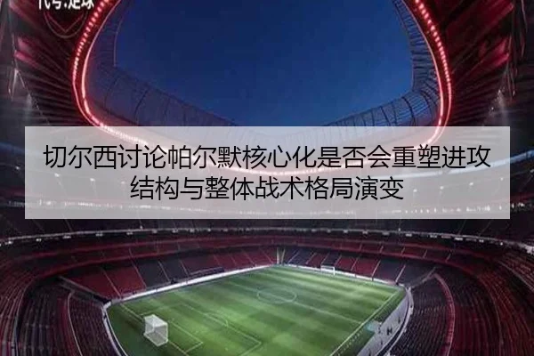 切尔西讨论帕尔默核心化是否会重塑进攻结构与整体战术格局演变