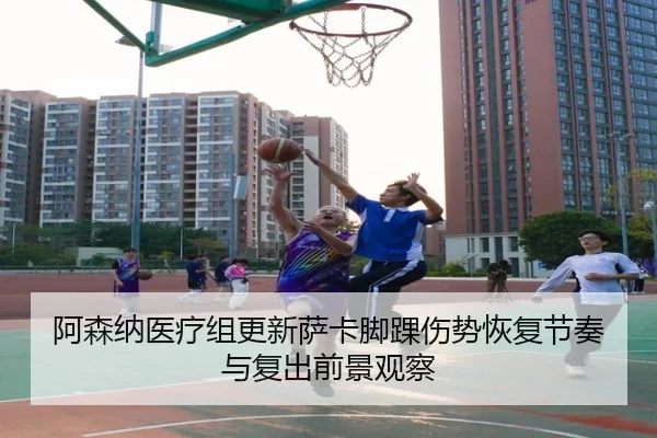 阿森纳医疗组更新萨卡脚踝伤势恢复节奏与复出前景观察