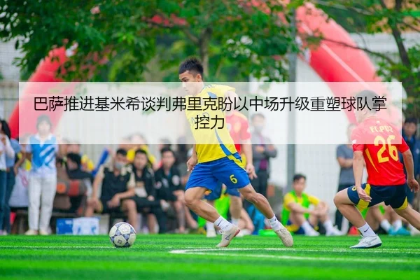 巴萨推进基米希谈判弗里克盼以中场升级重塑球队掌控力
