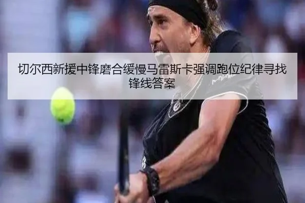 切尔西新援中锋磨合缓慢马雷斯卡强调跑位纪律寻找锋线答案