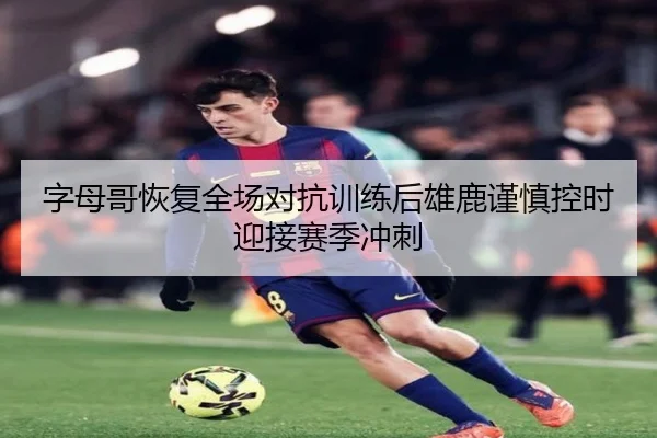 字母哥恢复全场对抗训练后雄鹿谨慎控时迎接赛季冲刺